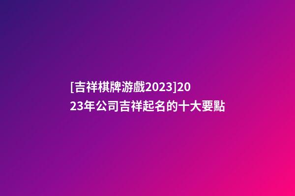 [吉祥棋牌游戲2023]2023年公司吉祥起名的十大要點-第1張-公司起名-玄機派